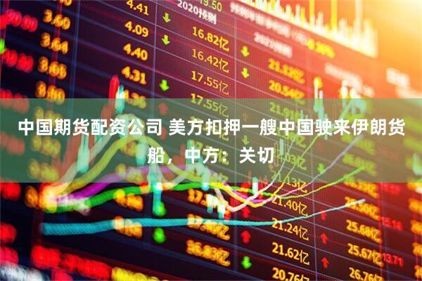 中国期货配资公司 美方扣押一艘中国驶来伊朗货船，中方：关切