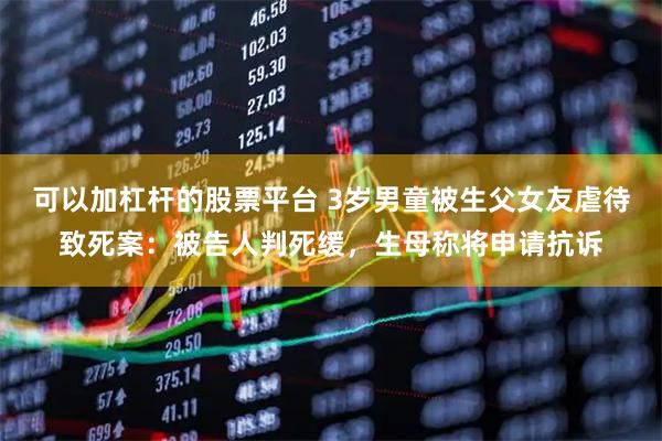 可以加杠杆的股票平台 3岁男童被生父女友虐待致死案：被告人判死缓，生母称将申请抗诉