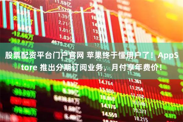 股票配资平台门户官网 苹果终于懂用户了！AppStore 推出分期订阅业务，月付享年费价！