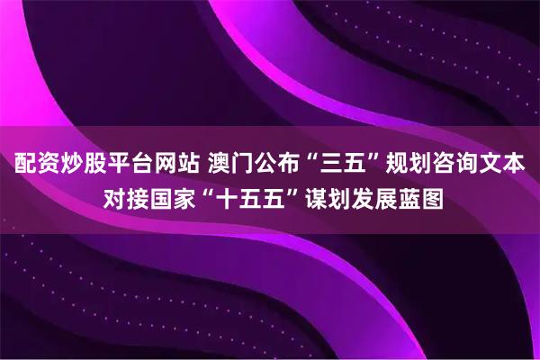 配资炒股平台网站 澳门公布“三五”规划咨询文本 对接国家“十五五”谋划发展蓝图
