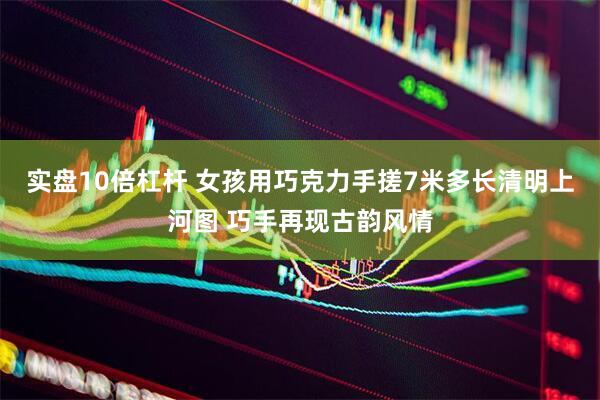 实盘10倍杠杆 女孩用巧克力手搓7米多长清明上河图 巧手再现古韵风情