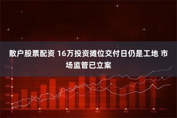 散户股票配资 16万投资摊位交付日仍是工地 市场监管已立案