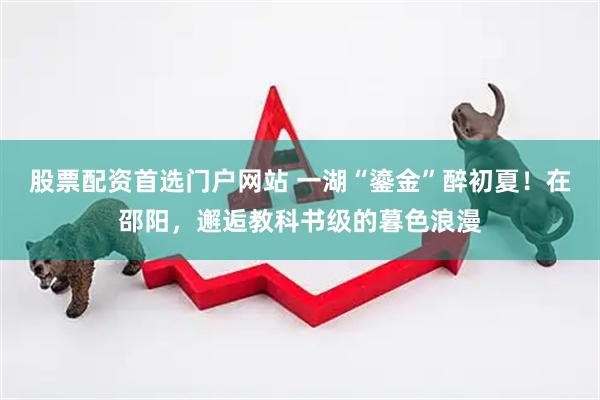 股票配资首选门户网站 一湖“鎏金”醉初夏！在邵阳，邂逅教科书级的暮色浪漫
