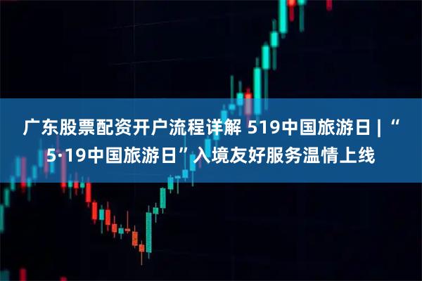 广东股票配资开户流程详解 519中国旅游日 | “5·19中国旅游日”入境友好服务温情上线