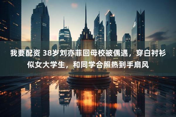 我要配资 38岁刘亦菲回母校被偶遇，穿白衬衫似女大学生，和同学合照热到手扇风