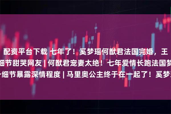配资平台下载 七年了！奚梦瑶何猷君法国完婚，王嘉尔当伴郎抢镜，现场细节甜哭网友 | 何猷君宠妻太绝！七年爱情长跑法国梦幻婚礼，一细节暴露深情程度 | 马里奥公主终于在一起了！奚梦瑶何猷君法式婚礼刷屏，伴郎团里的王嘉