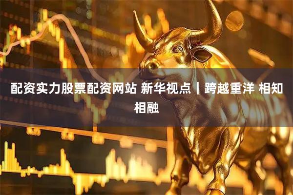 配资实力股票配资网站 新华视点｜跨越重洋 相知相融